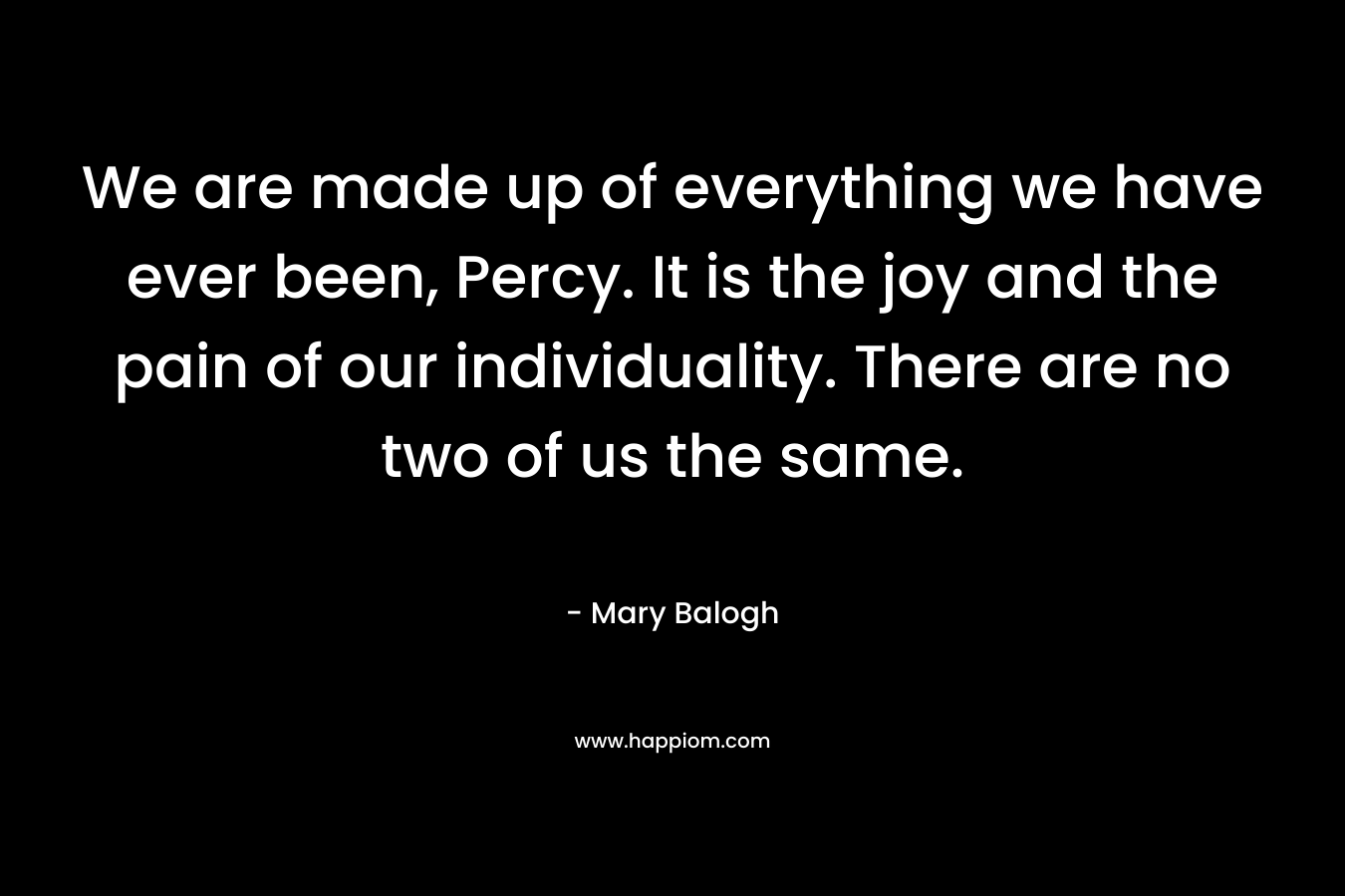 We are made up of everything we have ever been, Percy. It is the joy and the pain of our individuality. There are no two of us the same. – Mary Balogh