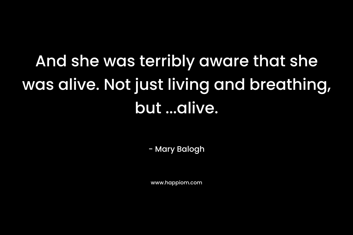 And she was terribly aware that she was alive. Not just living and breathing, but …alive. – Mary Balogh