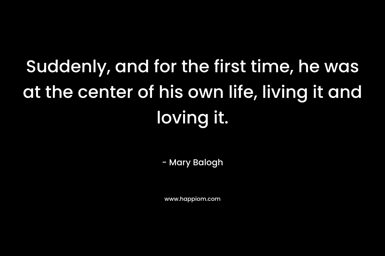 Suddenly, and for the first time, he was at the center of his own life, living it and loving it. – Mary Balogh