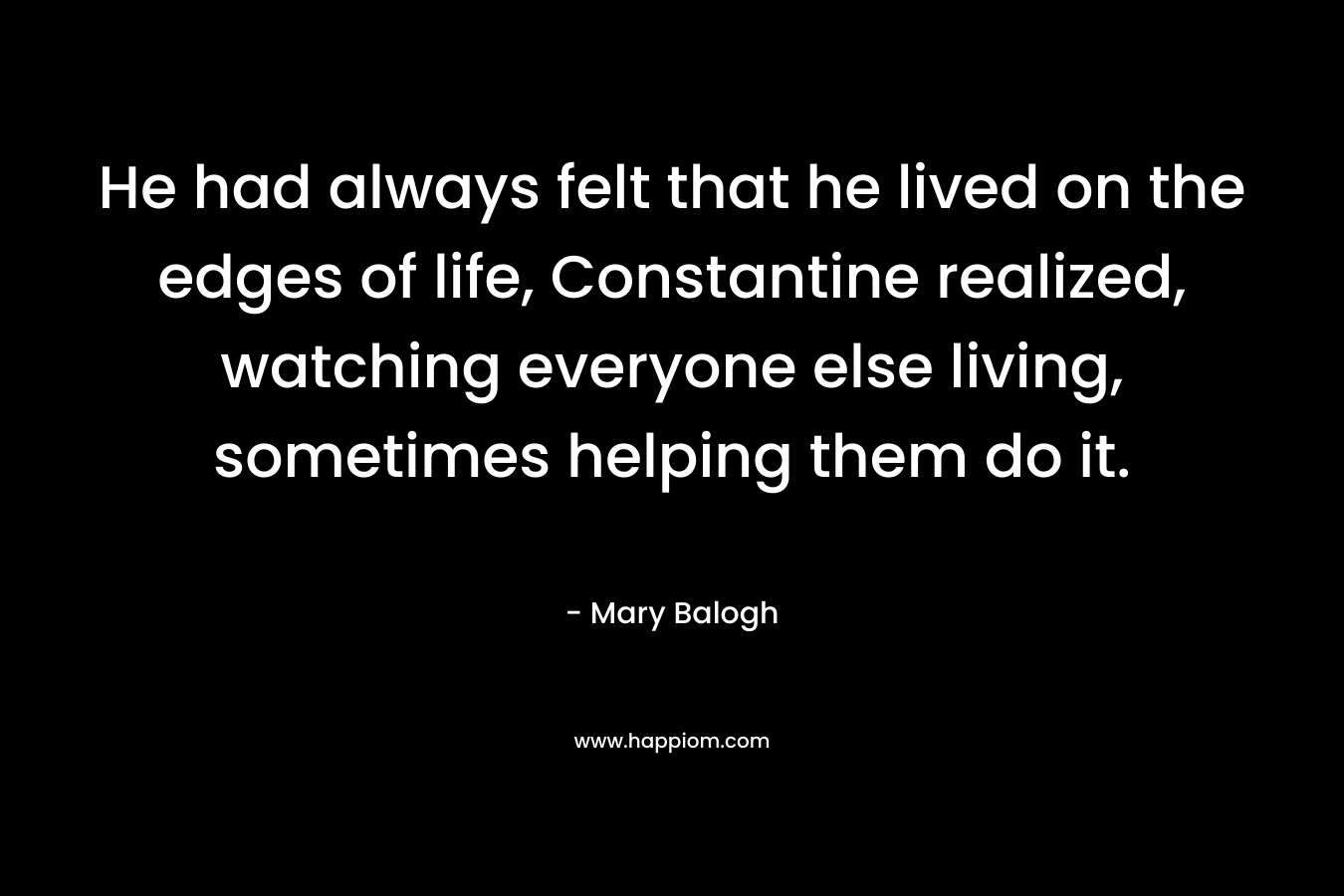He had always felt that he lived on the edges of life, Constantine realized, watching everyone else living, sometimes helping them do it. – Mary Balogh