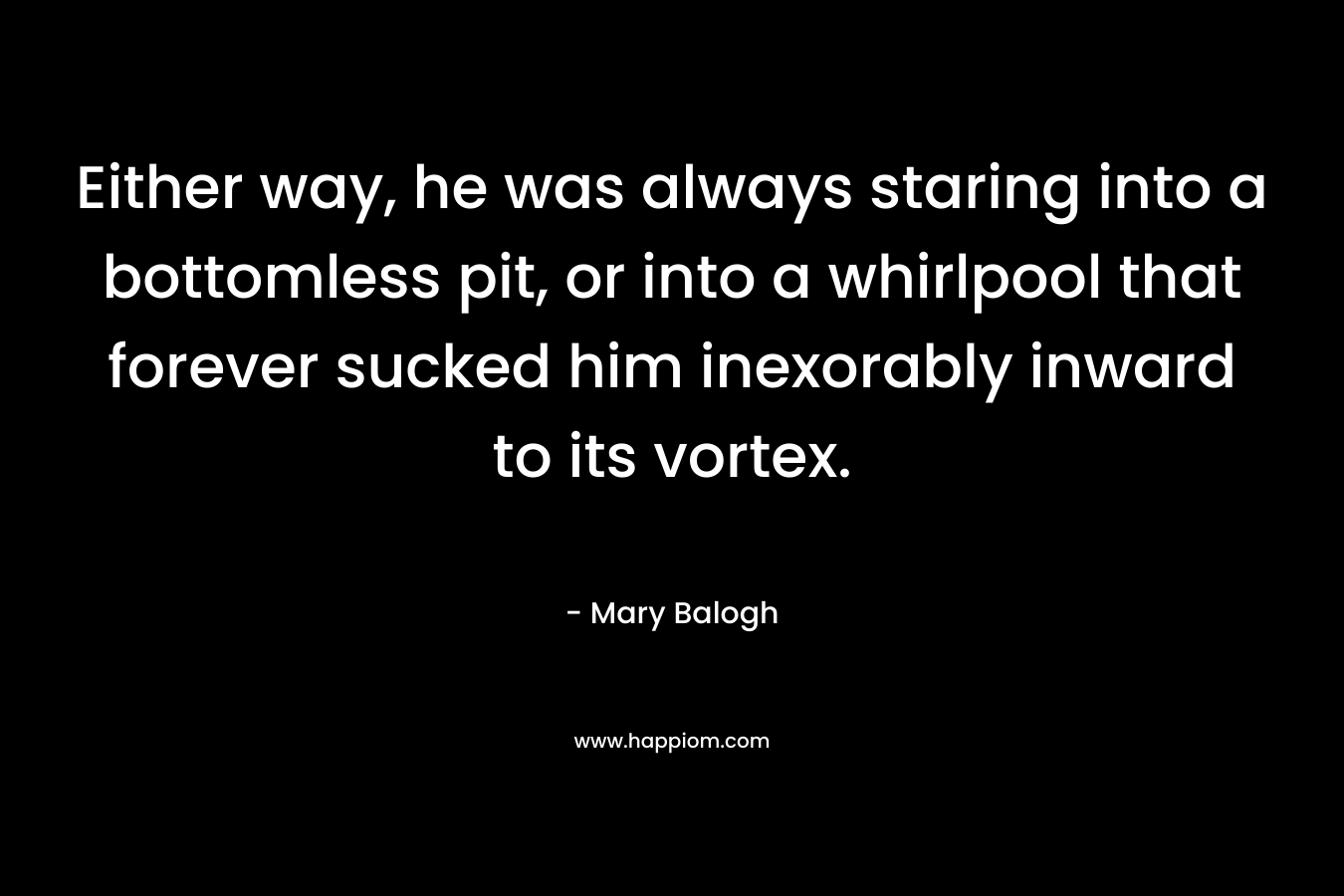 Either way, he was always staring into a bottomless pit, or into a whirlpool that forever sucked him inexorably inward to its vortex. – Mary Balogh