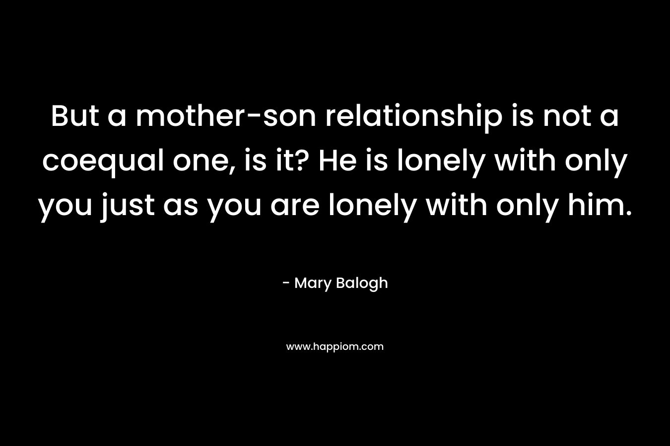 But a mother-son relationship is not a coequal one, is it? He is lonely with only you just as you are lonely with only him. – Mary Balogh