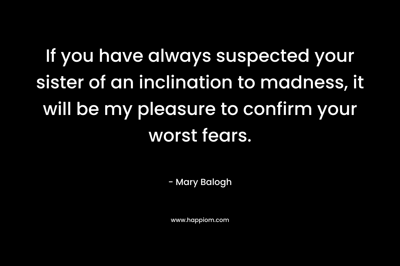 If you have always suspected your sister of an inclination to madness, it will be my pleasure to confirm your worst fears. – Mary Balogh