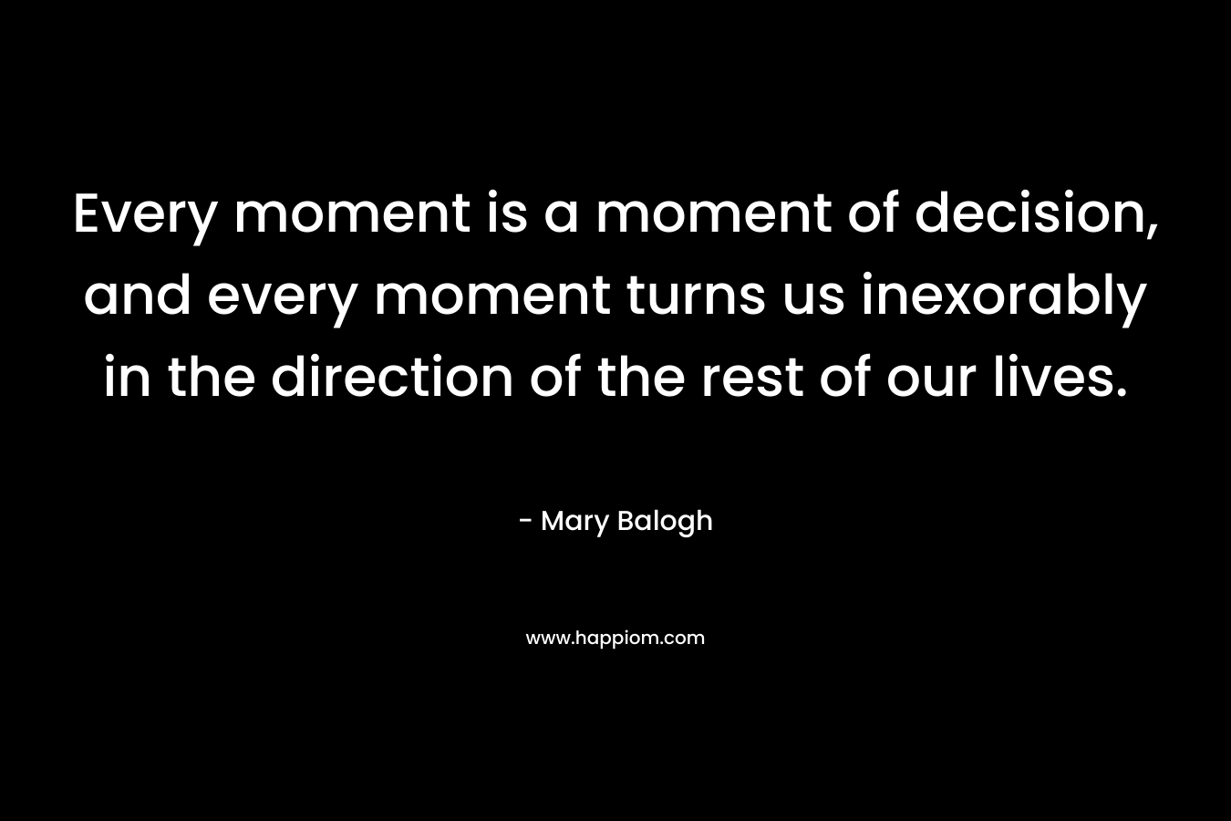Every moment is a moment of decision, and every moment turns us inexorably in the direction of the rest of our lives. – Mary Balogh