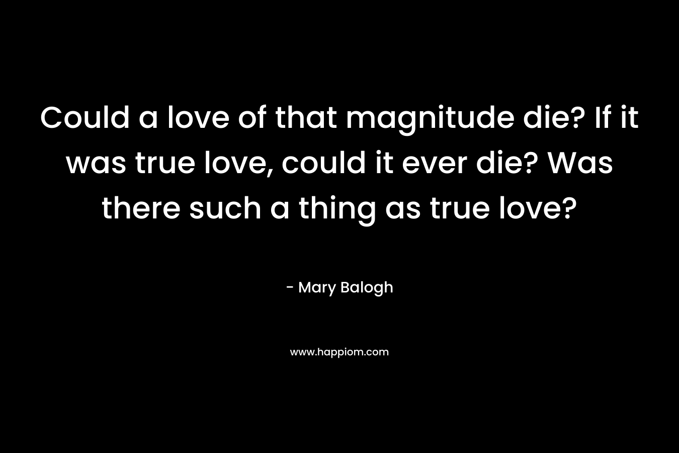 Could a love of that magnitude die? If it was true love, could it ever die? Was there such a thing as true love? – Mary Balogh