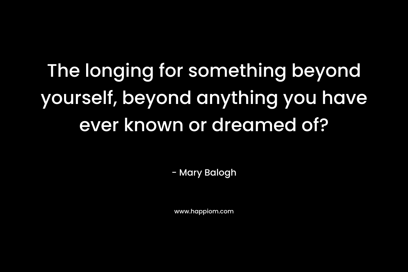 The longing for something beyond yourself, beyond anything you have ever known or dreamed of?