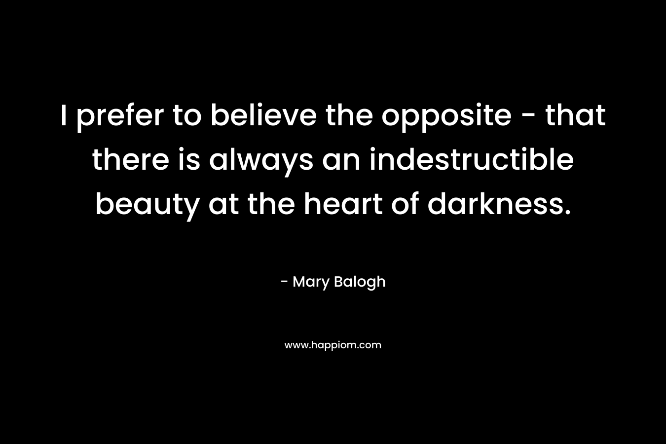 I prefer to believe the opposite – that there is always an indestructible beauty at the heart of darkness. – Mary Balogh