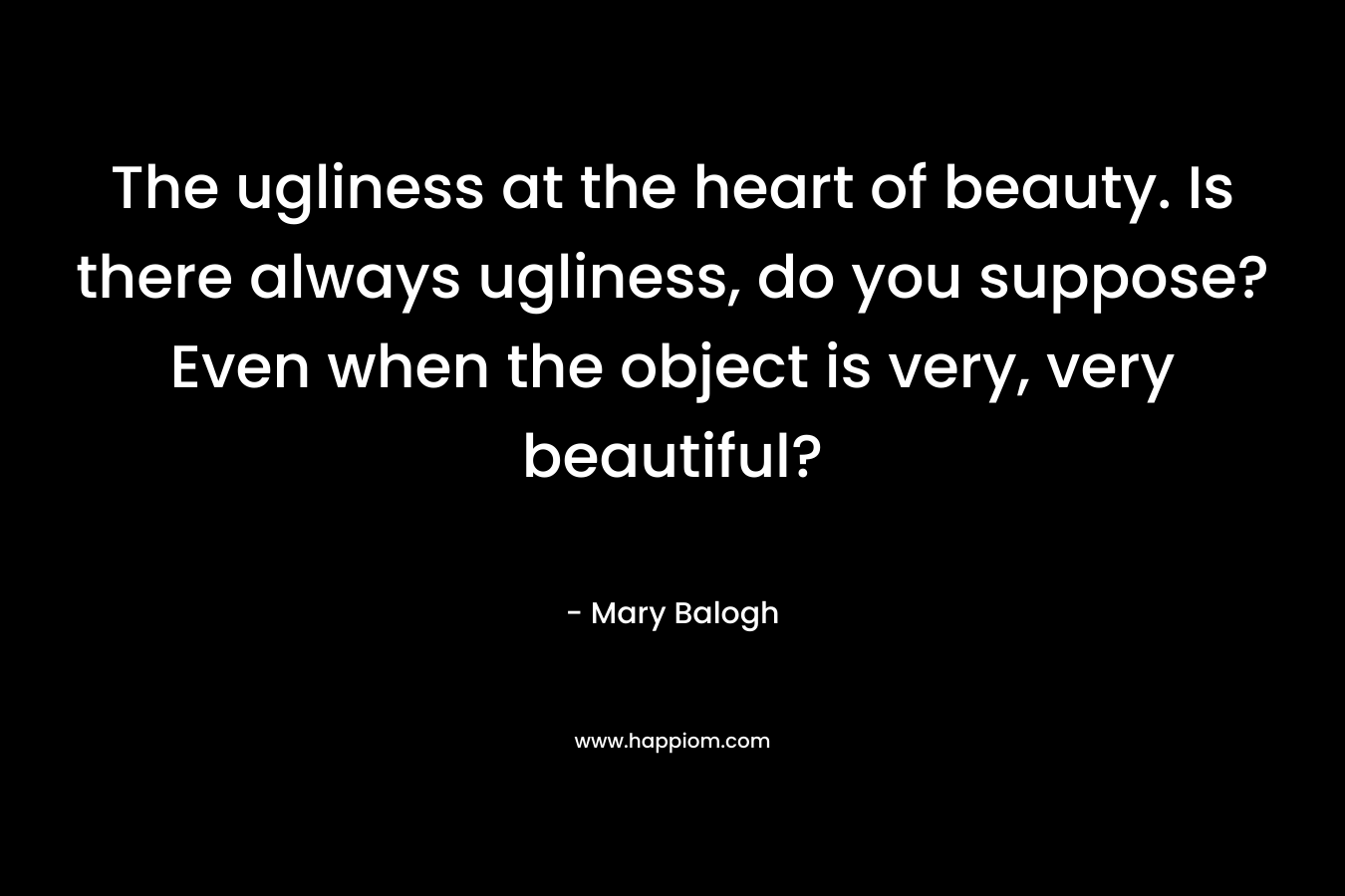 The ugliness at the heart of beauty. Is there always ugliness, do you suppose? Even when the object is very, very beautiful?
