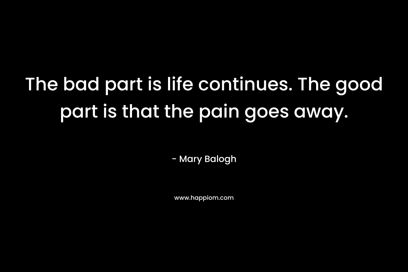 The bad part is life continues. The good part is that the pain goes away. – Mary Balogh