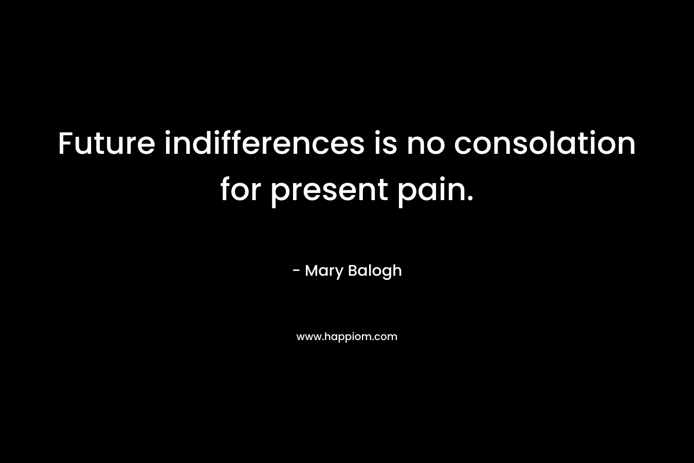 Future indifferences is no consolation for present pain. – Mary Balogh