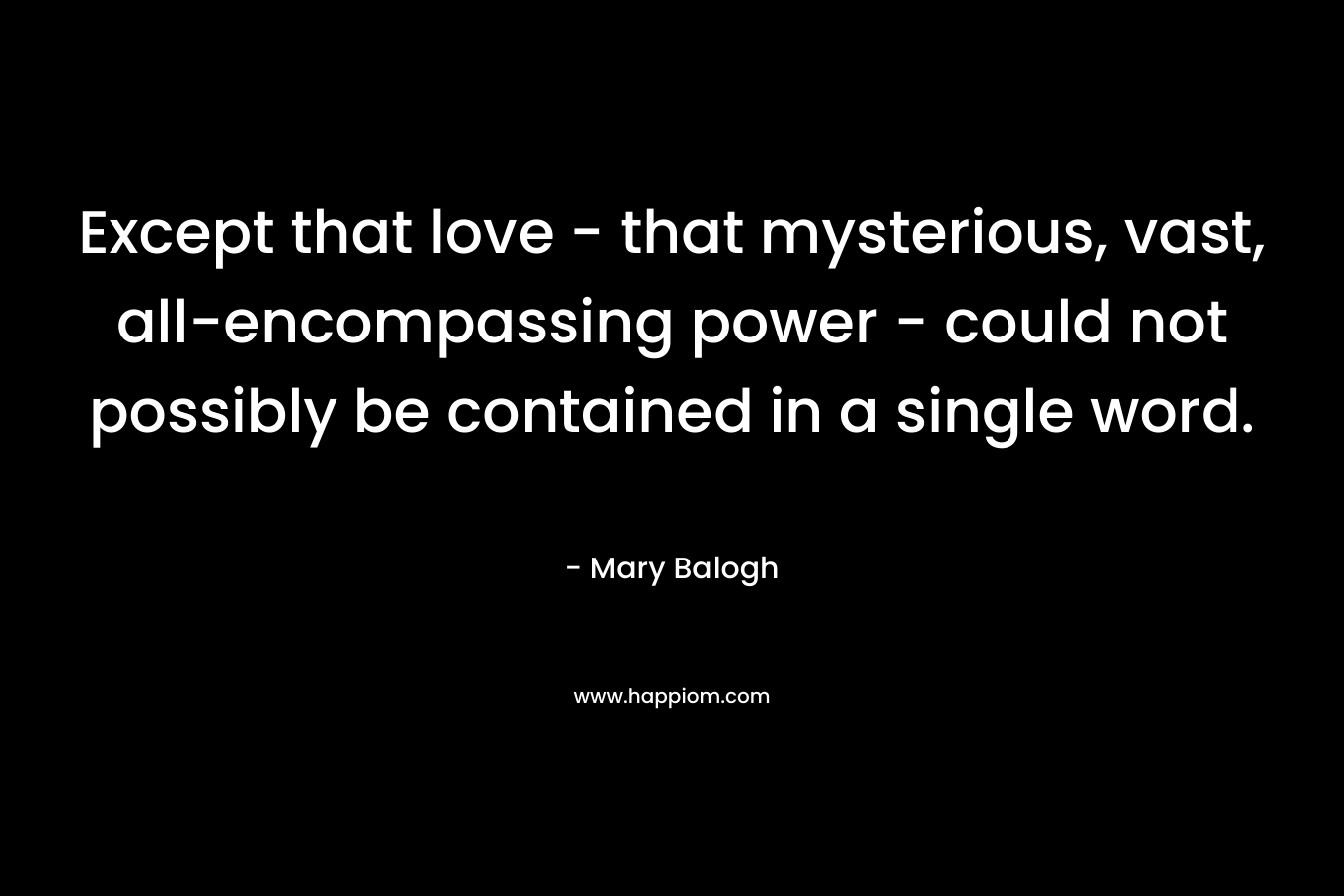 Except that love – that mysterious, vast, all-encompassing power – could not possibly be contained in a single word. – Mary Balogh