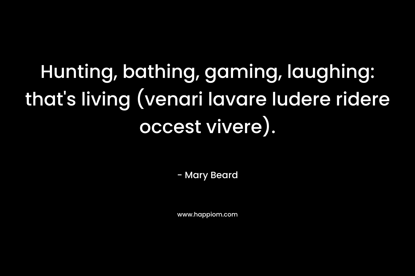 Hunting, bathing, gaming, laughing: that’s living (venari lavare ludere ridere occest vivere). – Mary Beard