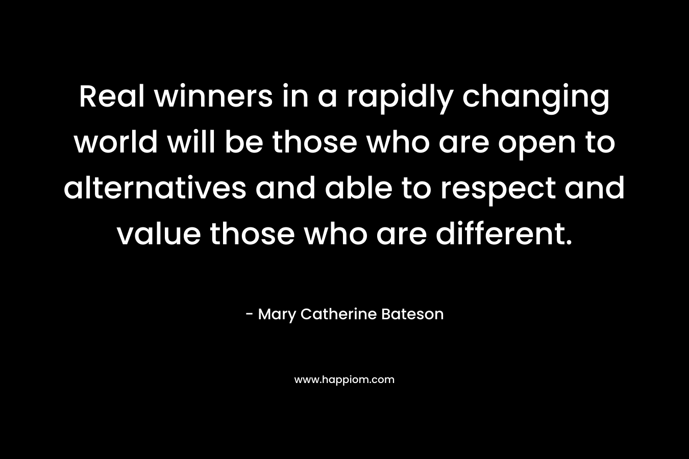 Real winners in a rapidly changing world will be those who are open to alternatives and able to respect and value those who are different. – Mary Catherine Bateson