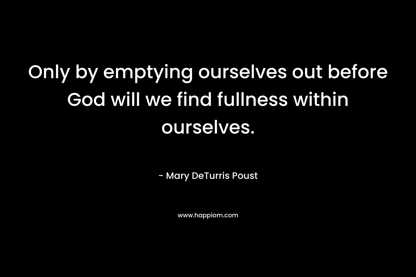 Only by emptying ourselves out before God will we find fullness within ourselves. – Mary DeTurris Poust