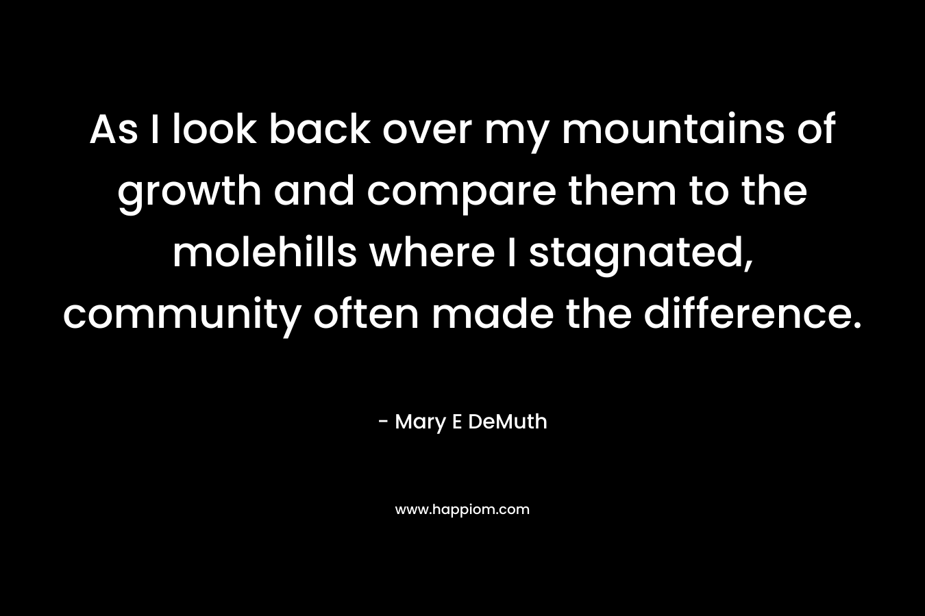 As I look back over my mountains of growth and compare them to the molehills where I stagnated, community often made the difference. – Mary E DeMuth