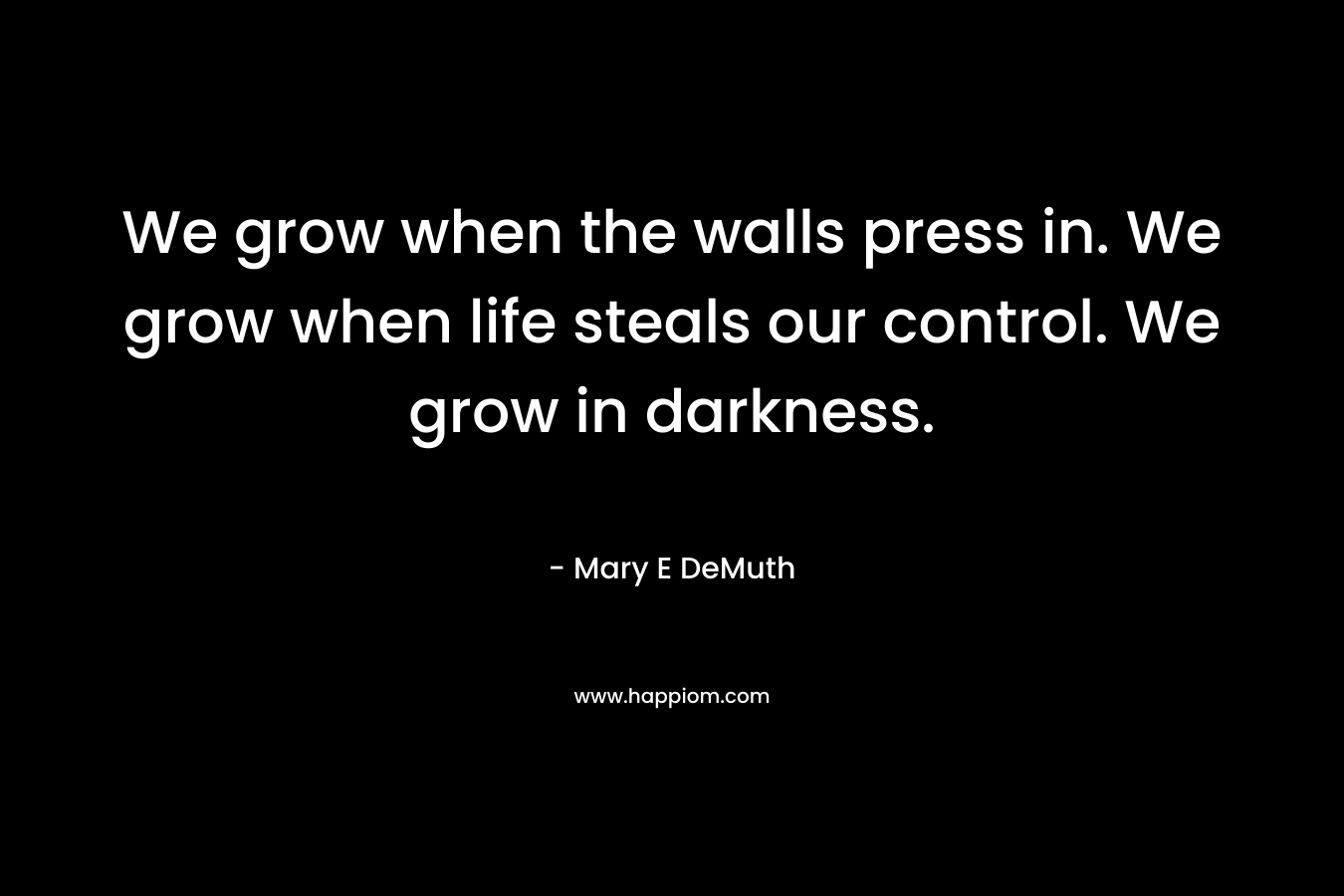 We grow when the walls press in. We grow when life steals our control. We grow in darkness.
