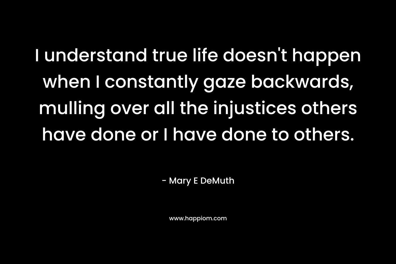 I understand true life doesn’t happen when I constantly gaze backwards, mulling over all the injustices others have done or I have done to others. – Mary E DeMuth