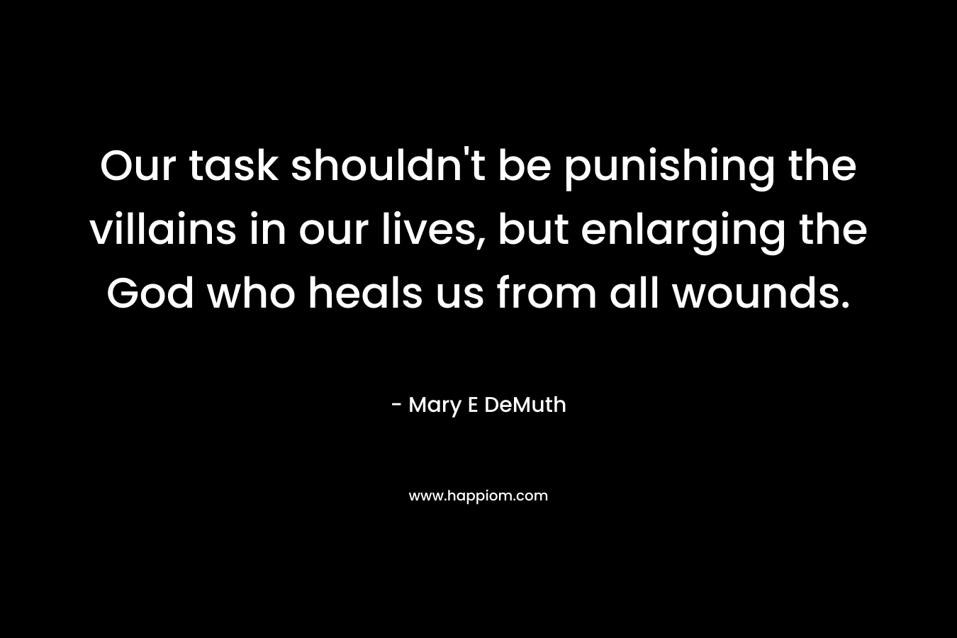 Our task shouldn’t be punishing the villains in our lives, but enlarging the God who heals us from all wounds. – Mary E DeMuth
