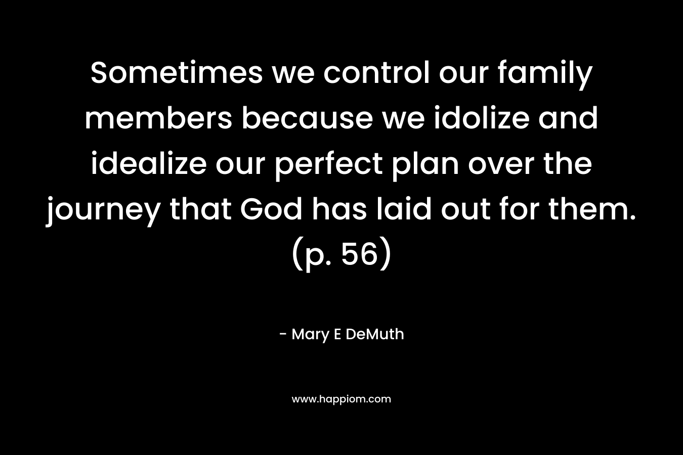 Sometimes we control our family members because we idolize and idealize our perfect plan over the journey that God has laid out for them. (p. 56) – Mary E DeMuth