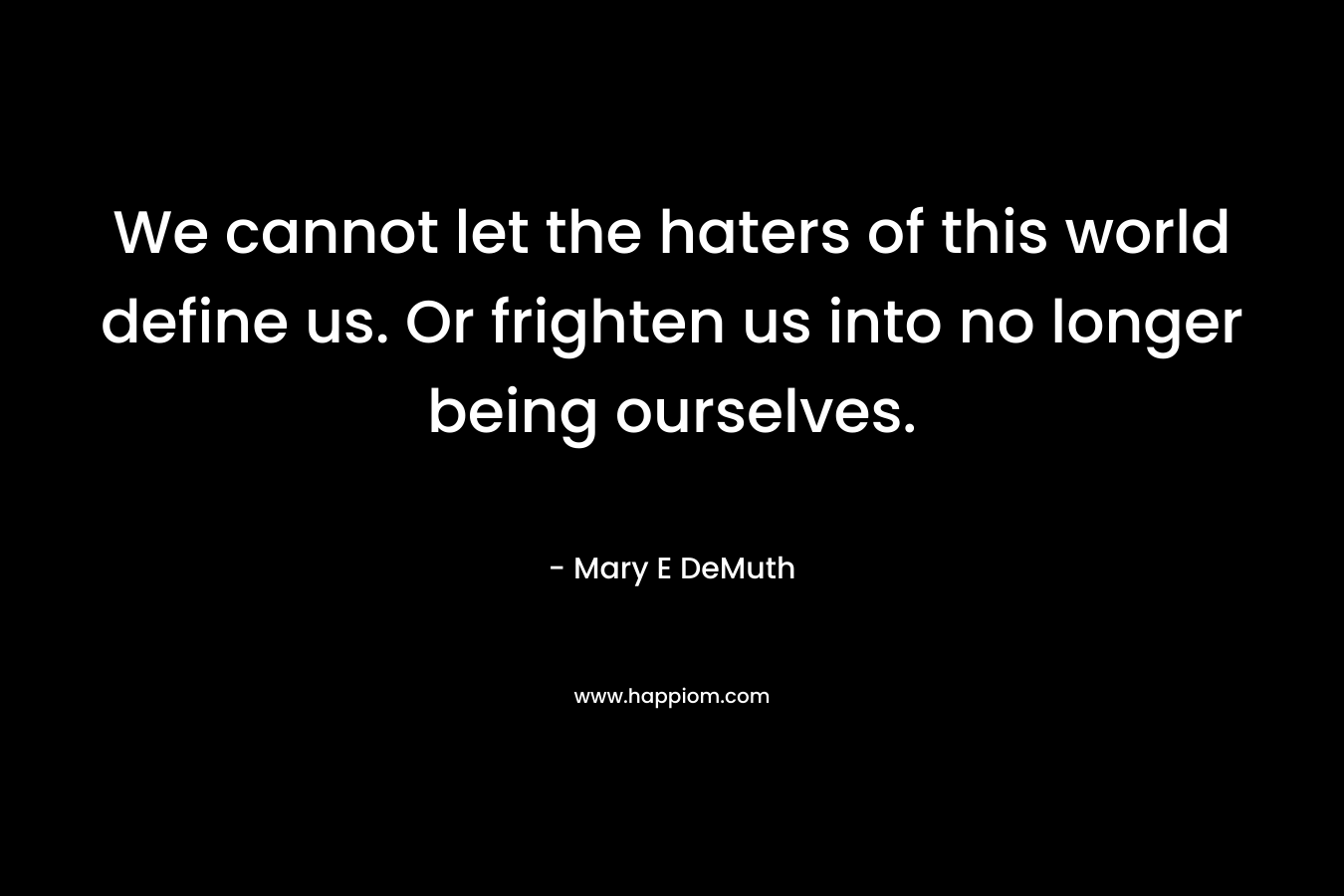 We cannot let the haters of this world define us. Or frighten us into no longer being ourselves. – Mary E DeMuth