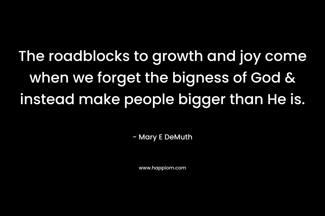 The roadblocks to growth and joy come when we forget the bigness of God & instead make people bigger than He is. – Mary E DeMuth