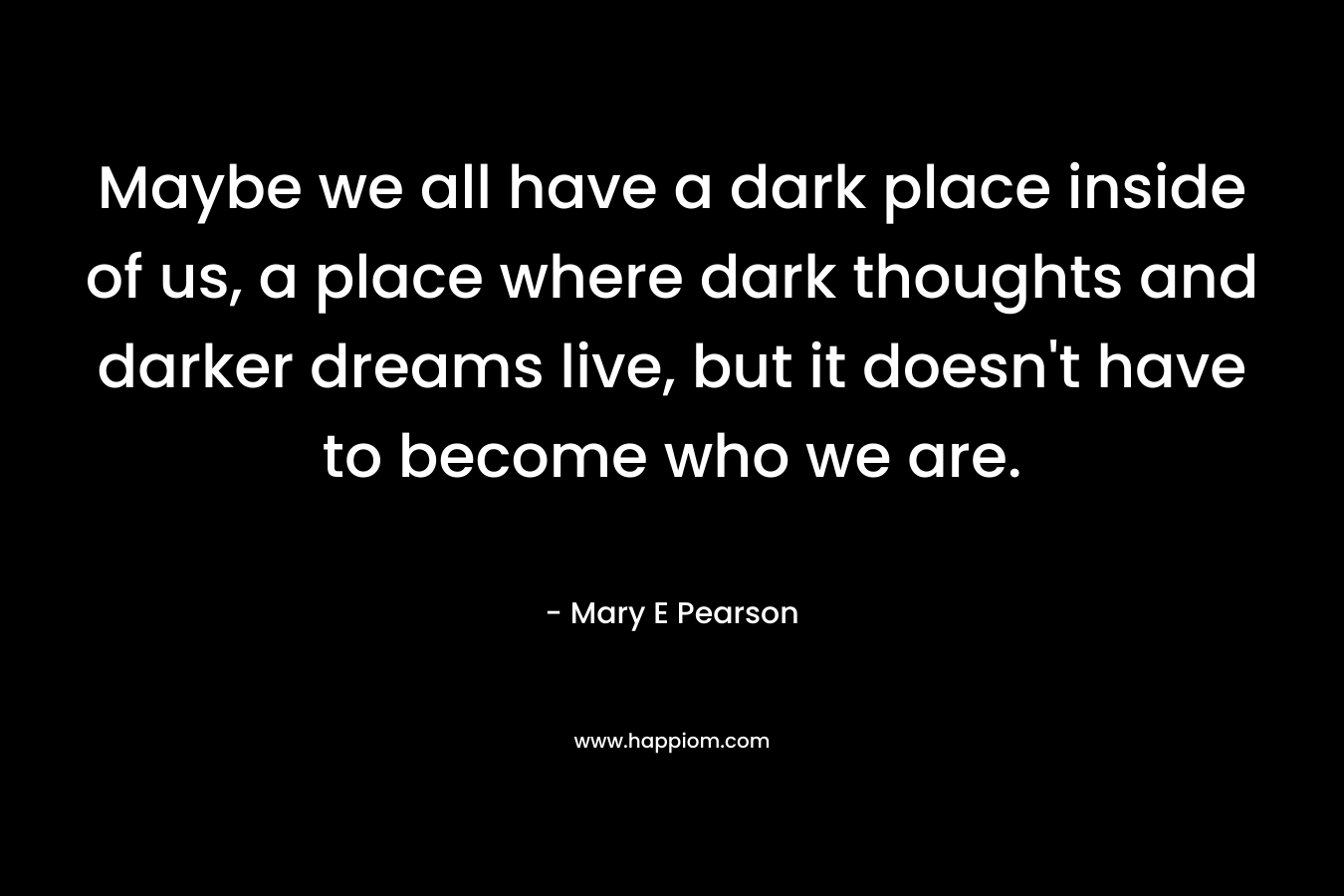 Maybe we all have a dark place inside of us, a place where dark thoughts and darker dreams live, but it doesn’t have to become who we are. – Mary E Pearson