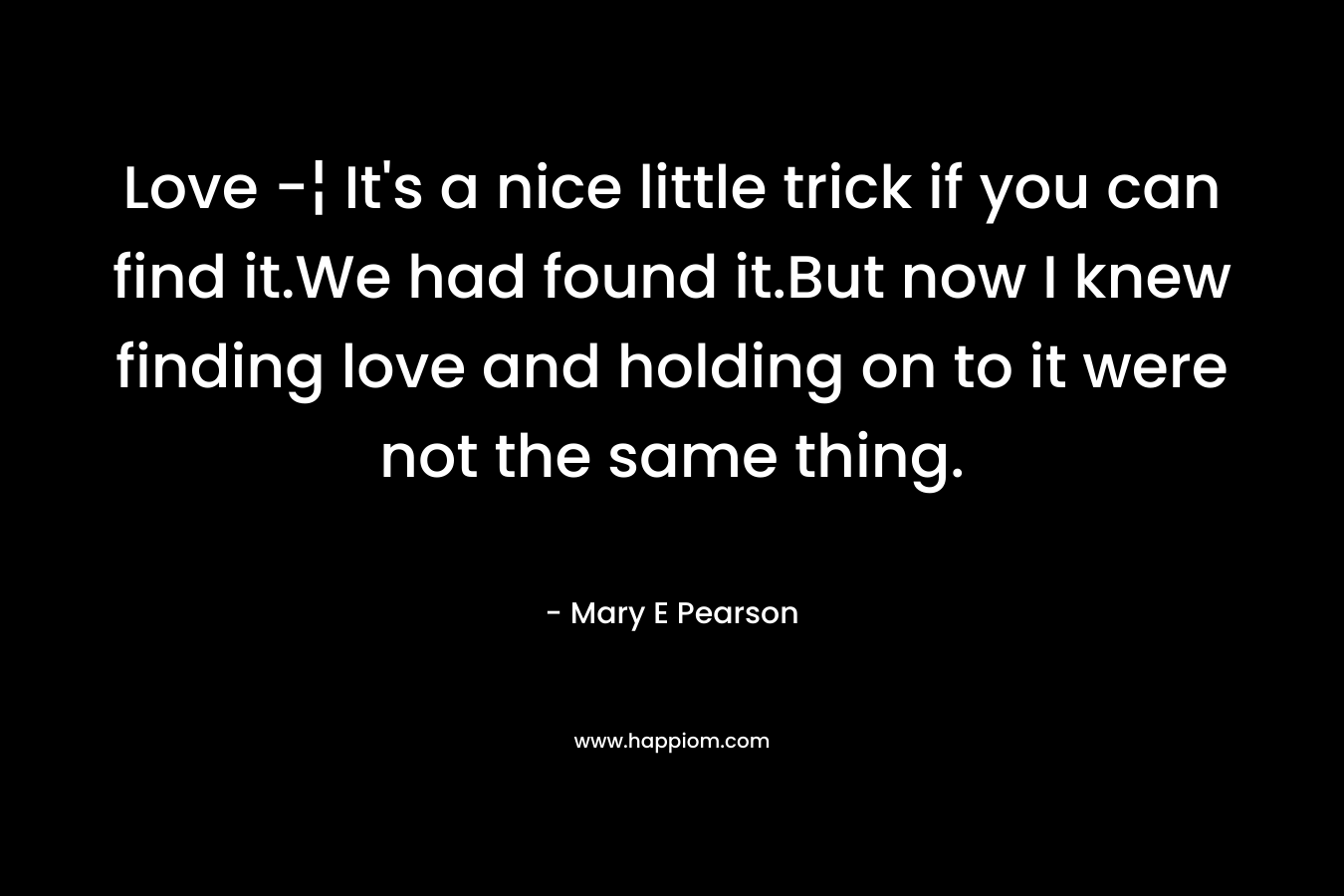 Love -¦ It’s a nice little trick if you can find it.We had found it.But now I knew finding love and holding on to it were not the same thing. – Mary E Pearson