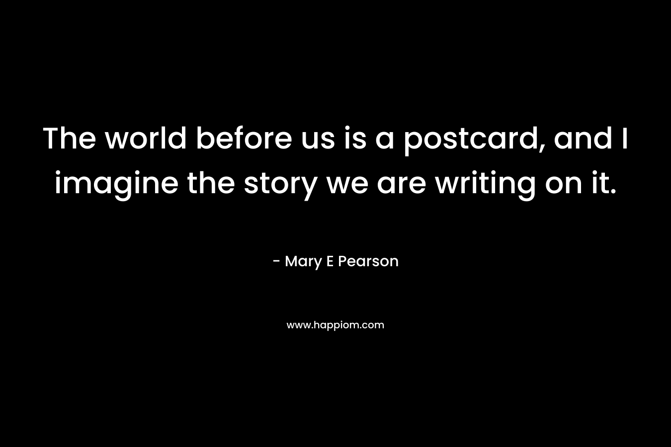 The world before us is a postcard, and I imagine the story we are writing on it. – Mary E Pearson