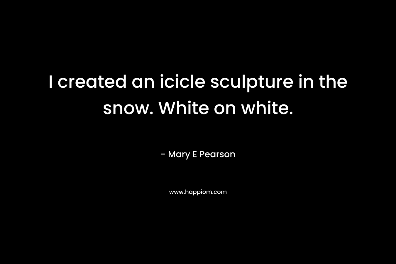 I created an icicle sculpture in the snow. White on white. – Mary E Pearson