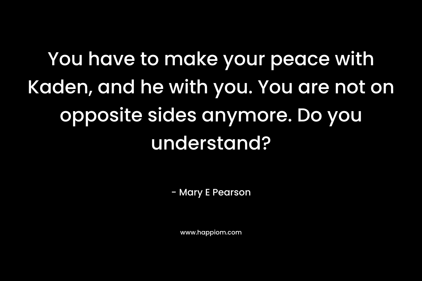 You have to make your peace with Kaden, and he with you. You are not on opposite sides anymore. Do you understand? – Mary E Pearson