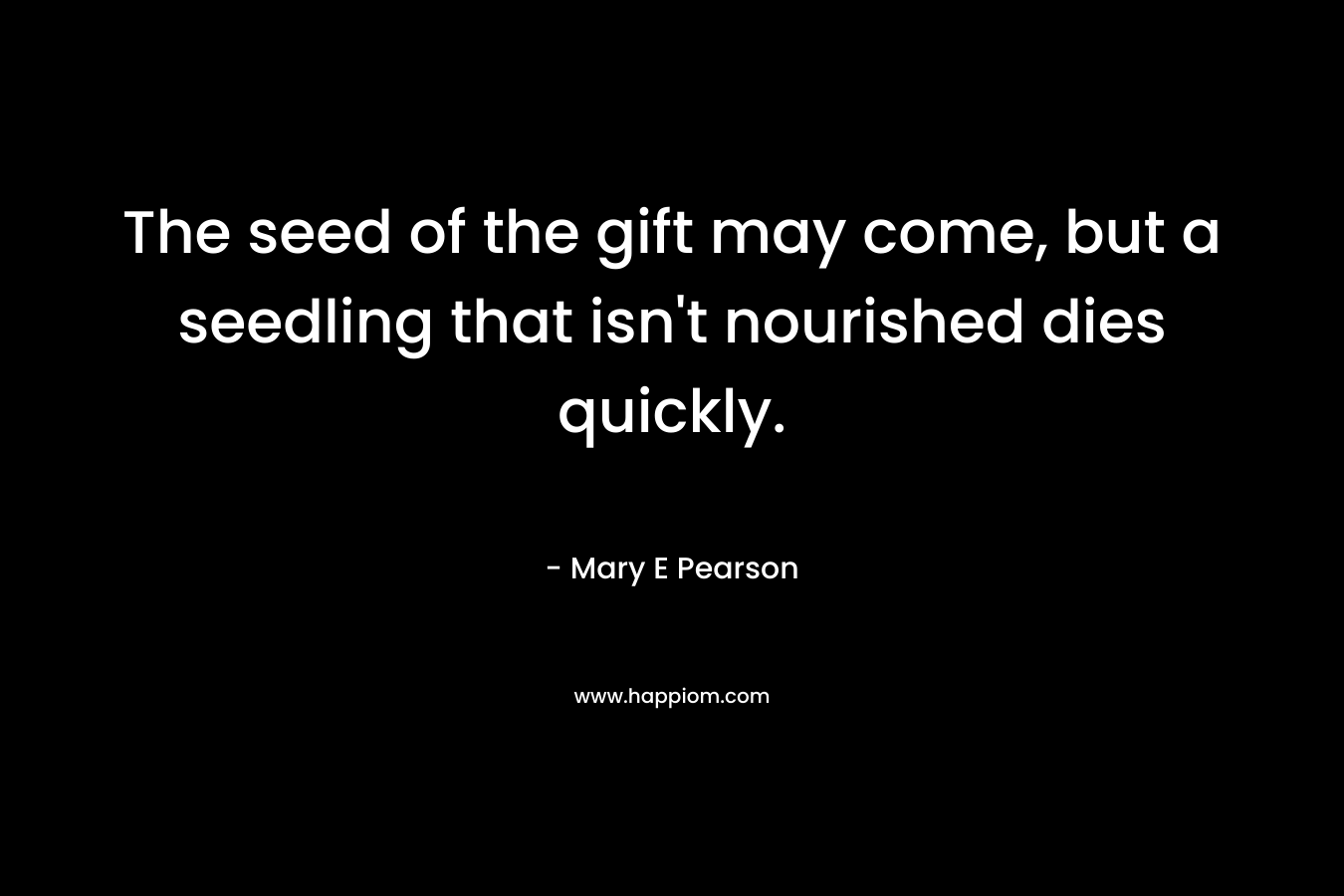 The seed of the gift may come, but a seedling that isn’t nourished dies quickly. – Mary E Pearson