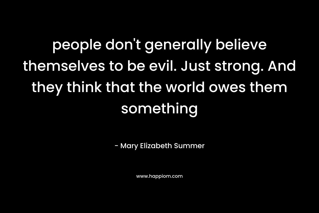 people don’t generally believe themselves to be evil. Just strong. And they think that the world owes them something – Mary Elizabeth Summer