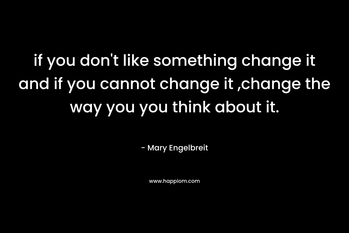 if you don't like something change it and if you cannot change it ,change the way you you think about it.