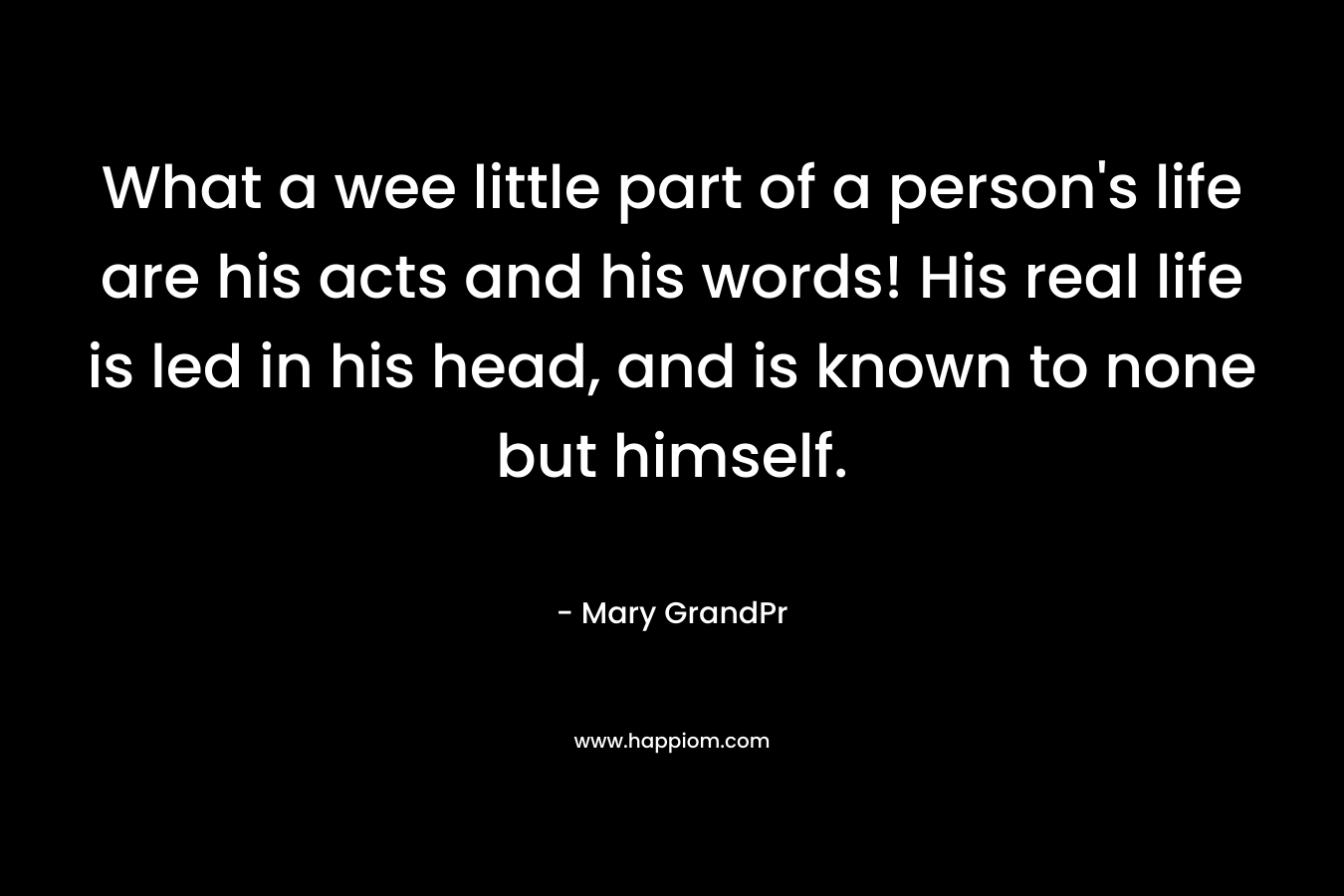 What a wee little part of a person’s life are his acts and his words! His real life is led in his head, and is known to none but himself. – Mary GrandPr