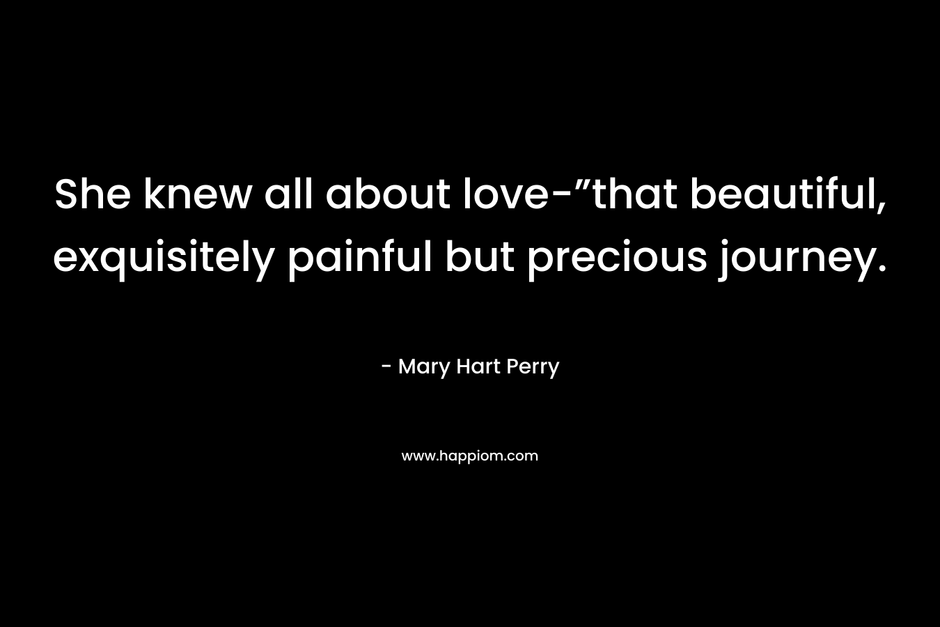 She knew all about love-”that beautiful, exquisitely painful but precious journey. – Mary Hart Perry