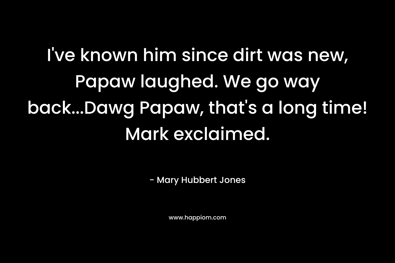 I’ve known him since dirt was new, Papaw laughed. We go way back…Dawg Papaw, that’s a long time! Mark exclaimed. – Mary Hubbert Jones