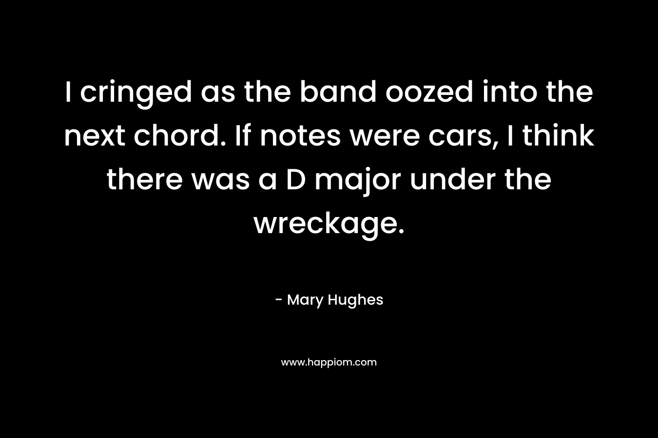 I cringed as the band oozed into the next chord. If notes were cars, I think there was a D major under the wreckage. – Mary Hughes