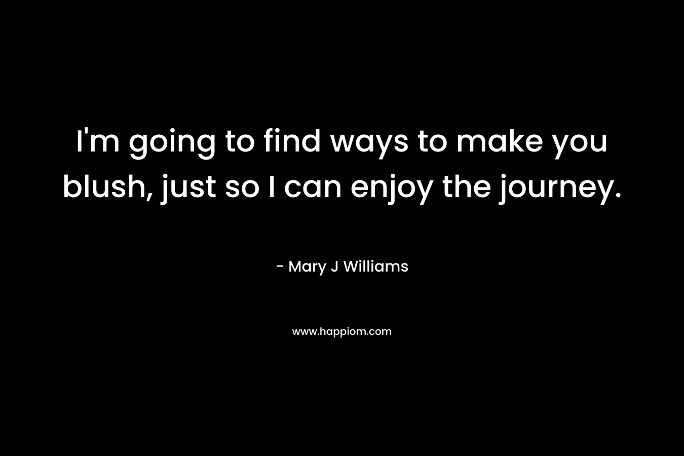 I’m going to find ways to make you blush, just so I can enjoy the journey. – Mary J Williams
