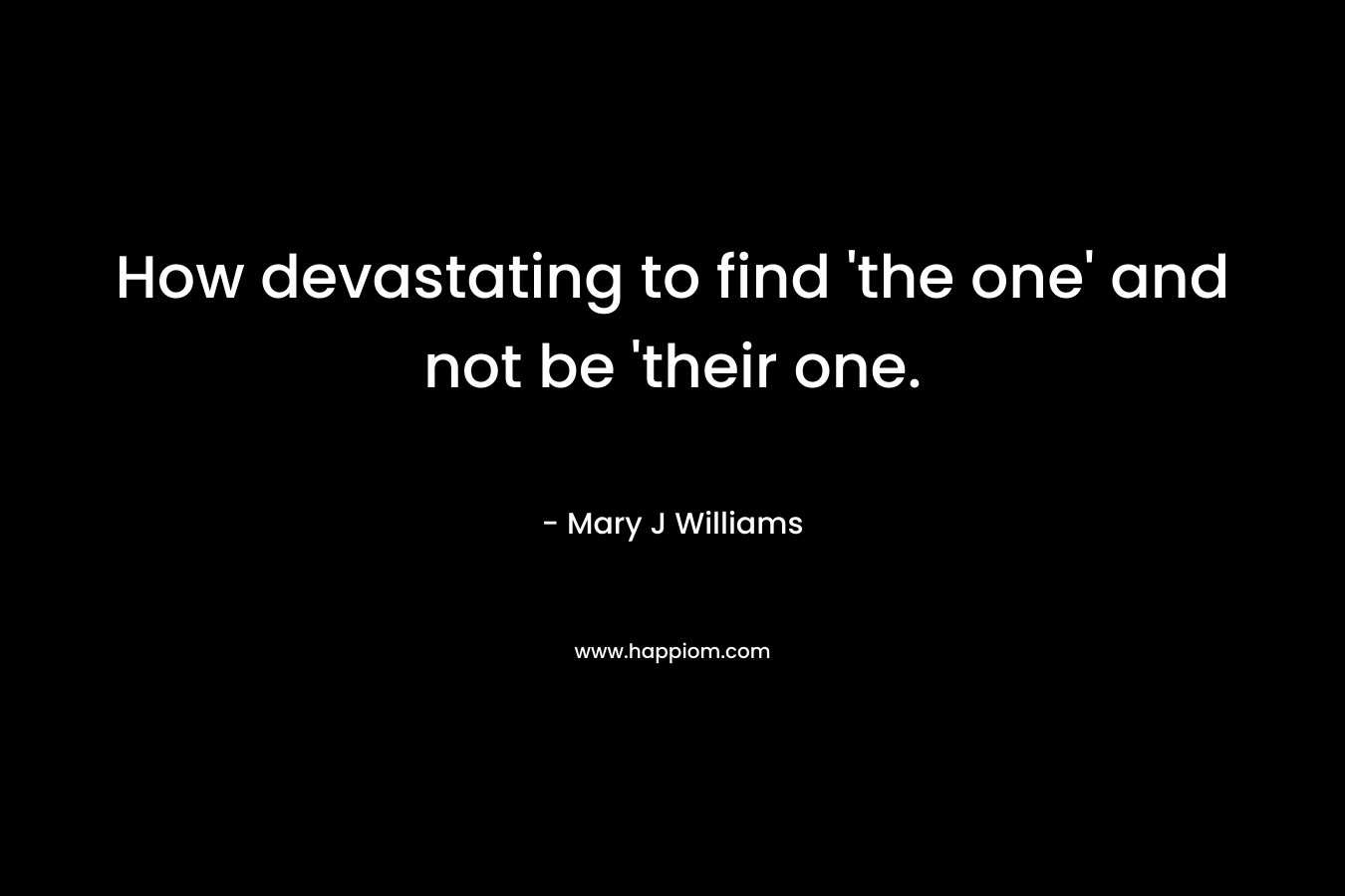 How devastating to find ‘the one’ and not be ‘their one. – Mary J Williams