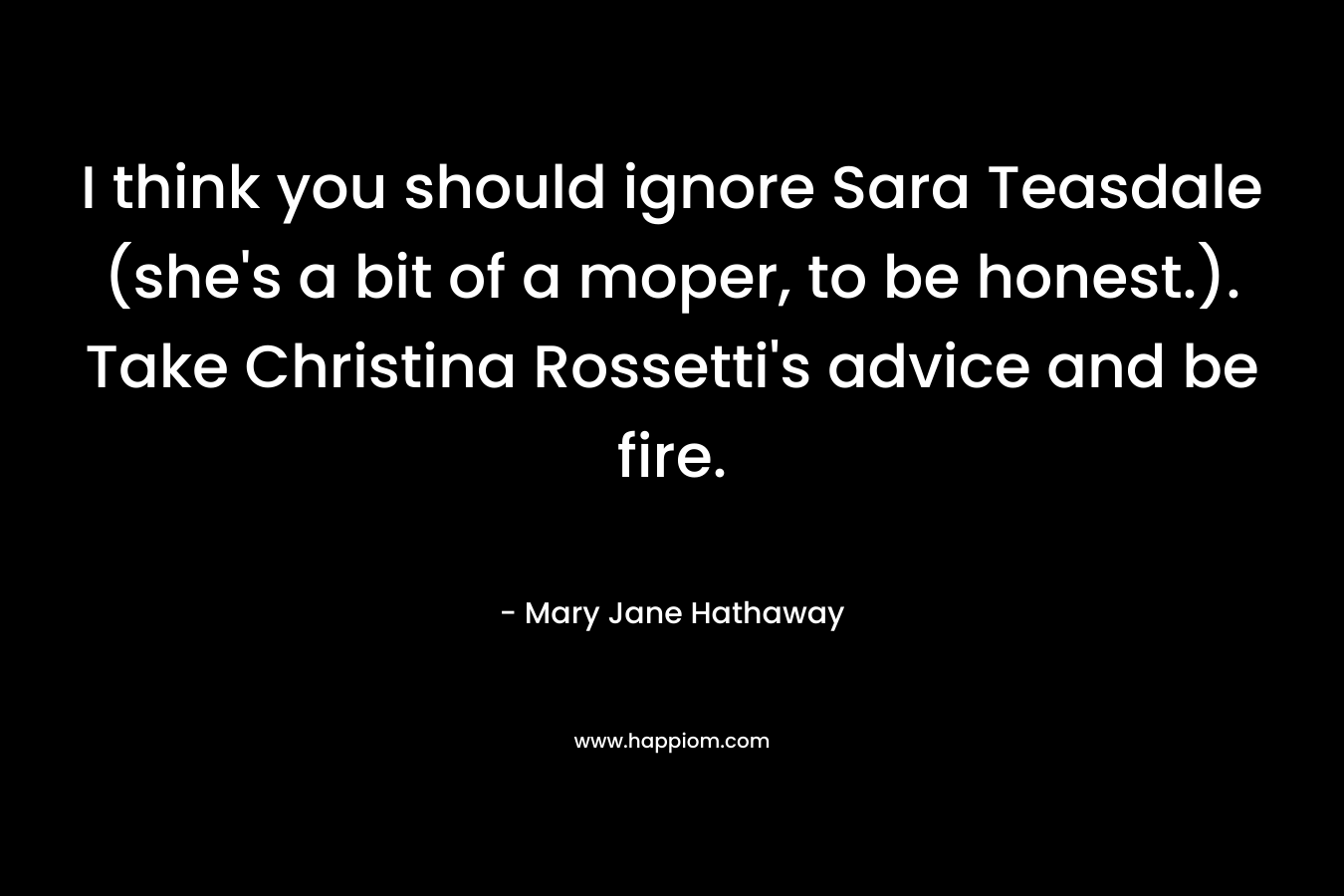 I think you should ignore Sara Teasdale (she’s a bit of a moper, to be honest.). 	Take Christina Rossetti’s advice and be fire. – Mary Jane Hathaway