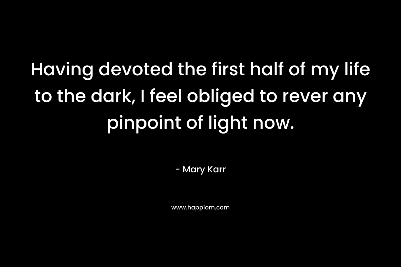 Having devoted the first half of my life to the dark, I feel obliged to rever any pinpoint of light now.