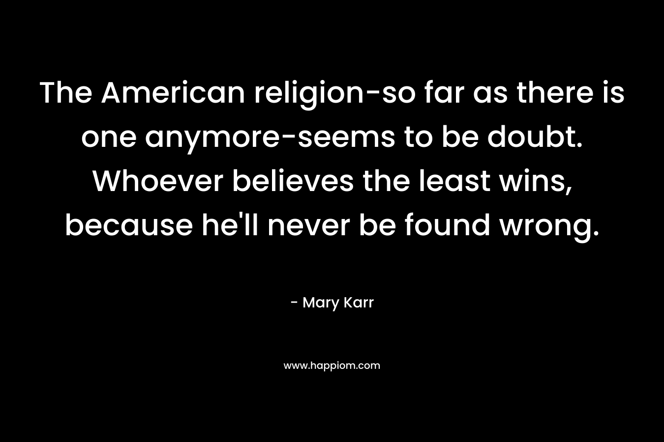 The American religion-so far as there is one anymore-seems to be doubt. Whoever believes the least wins, because he’ll never be found wrong. – Mary Karr