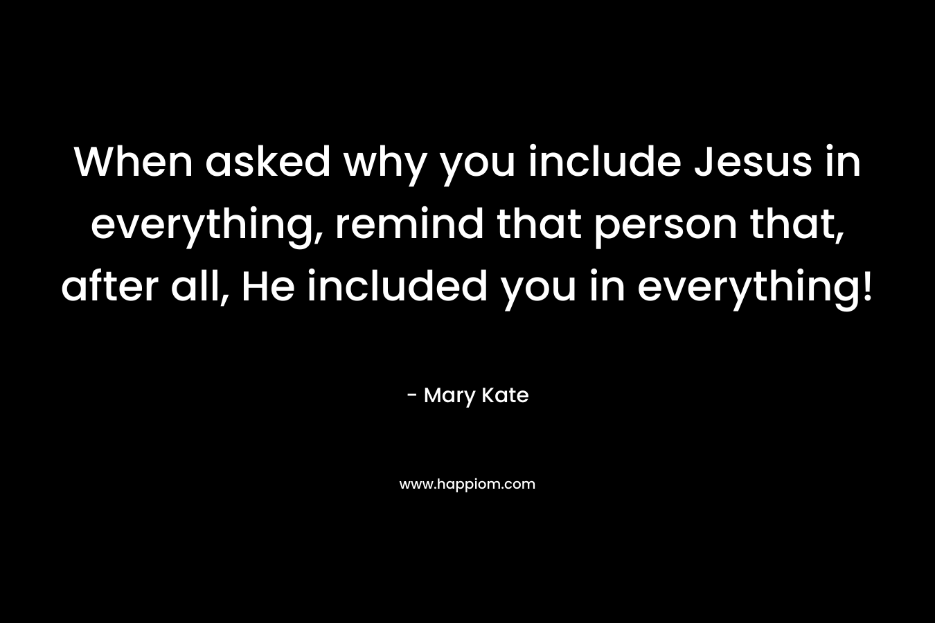When asked why you include Jesus in everything, remind that person that, after all, He included you in everything!