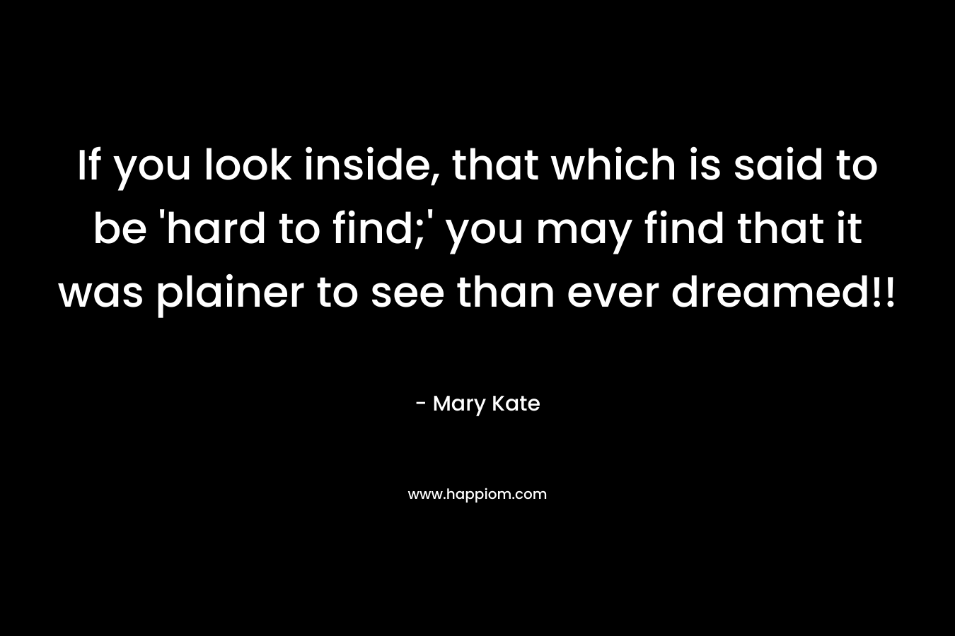If you look inside, that which is said to be 'hard to find;' you may find that it was plainer to see than ever dreamed!!