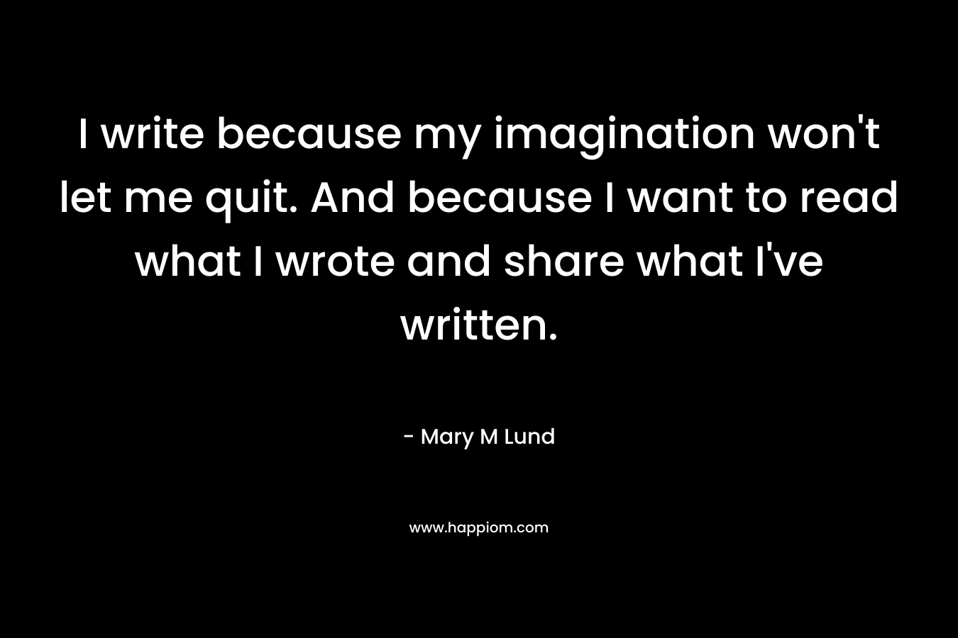I write because my imagination won’t let me quit. And because I want to read what I wrote and share what I’ve written. – Mary M Lund