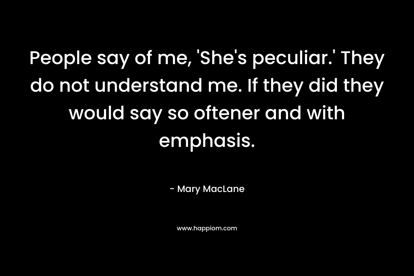 People say of me, ‘She’s peculiar.’ They do not understand me. If they did they would say so oftener and with emphasis. – Mary MacLane