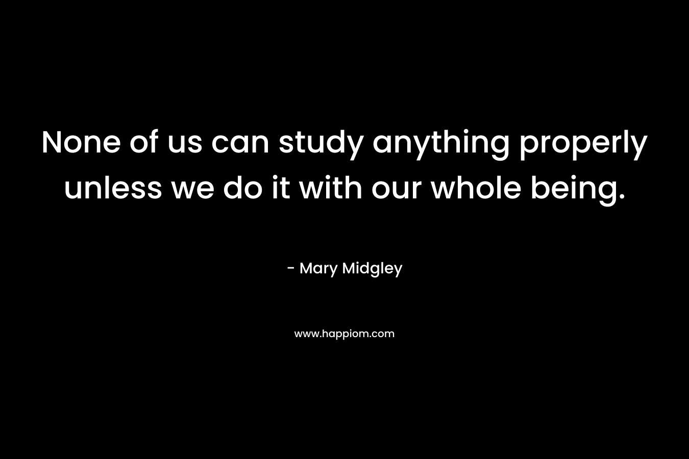 None of us can study anything properly unless we do it with our whole being. – Mary Midgley