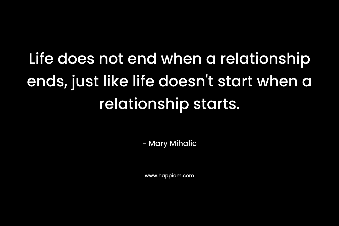 Life does not end when a relationship ends, just like life doesn’t start when a relationship starts. – Mary Mihalic