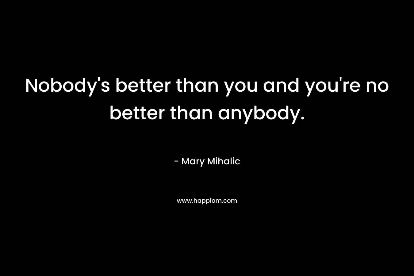 Nobody’s better than you and you’re no better than anybody. – Mary Mihalic
