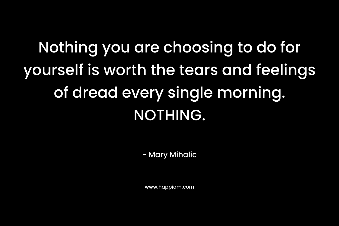 Nothing you are choosing to do for yourself is worth the tears and feelings of dread every single morning. NOTHING. – Mary Mihalic